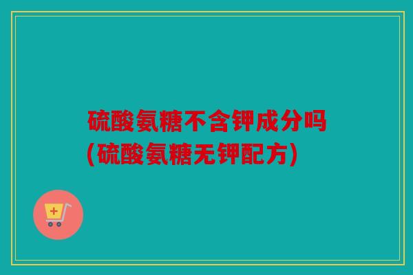 硫酸氨糖不含钾成分吗(硫酸氨糖无钾配方)