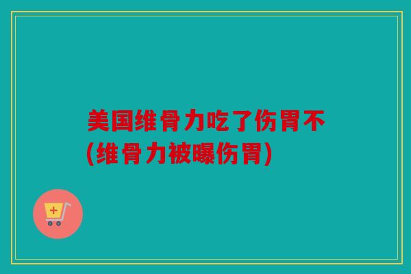 美国维骨力吃了伤胃不(维骨力被曝伤胃)