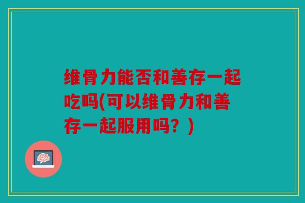 维骨力能否和善存一起吃吗(可以维骨力和善存一起服用吗？)