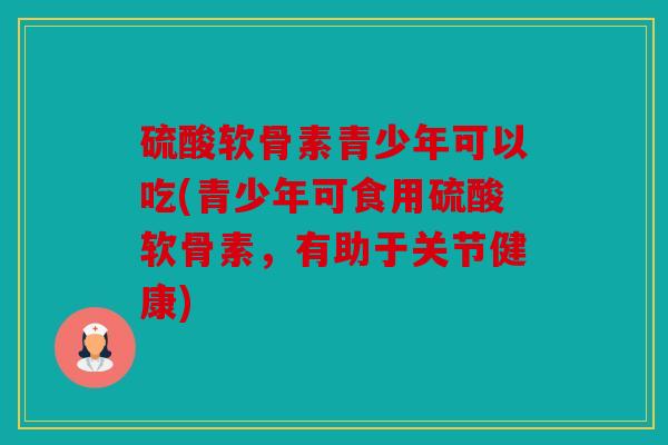 硫酸软骨素青少年可以吃(青少年可食用硫酸软骨素,有助于关节健康) 硫酸软骨素青少年可以吃(青少年可食用硫酸软骨素,有助于关节健康)