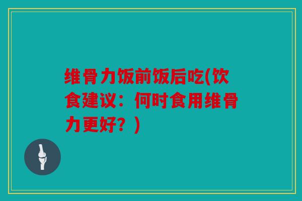 维骨力饭前饭后吃(饮食建议:何时食用维骨力更好?) 维骨力饭前饭后吃(饮食建议:何时食用维骨力更好?)
