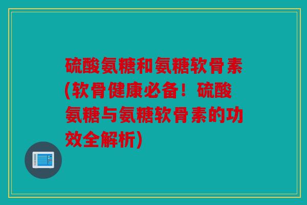 硫酸氨糖和氨糖软骨素(软骨健康必备！硫酸氨糖与氨糖软骨素的功效全解析)