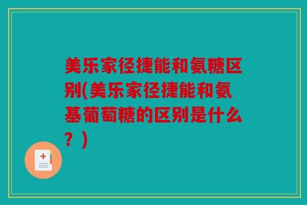 美乐家径捷能和氨糖区别(美乐家径捷能和氨基葡萄糖的区别是什么？)