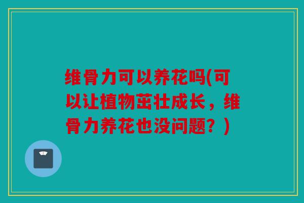 维骨力可以养花吗(可以让植物茁壮成长，维骨力养花也没问题？)
