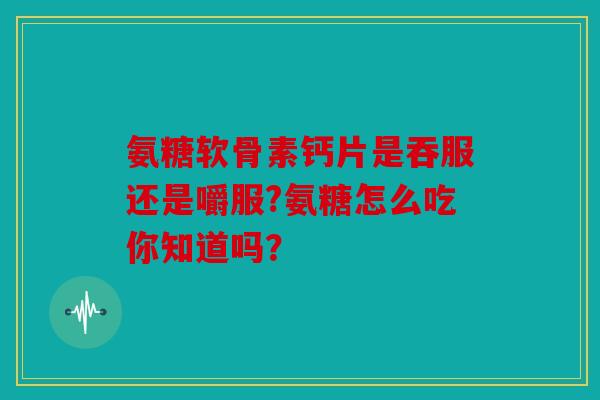 氨糖软骨素钙片是吞服还是嚼服?氨糖怎么吃你知道吗？