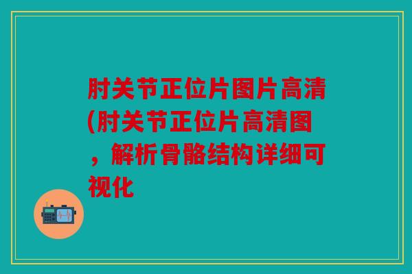 肘关节正位片图片高清(肘关节正位片高清图,解析骨骼结构详细可视化 肘关节正位片图片高清(肘关节正位片高清图,解析骨骼结构详细可视化