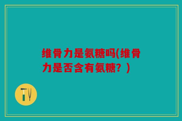 维骨力是氨糖吗(维骨力是否含有氨糖？)
