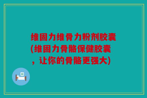 维固力维骨力粉剂胶囊(维固力骨骼保健胶囊，让你的骨骼更强大)