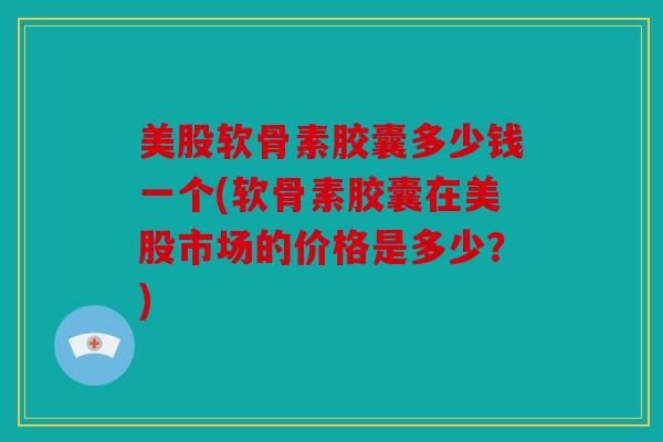 美股软骨素胶囊多少钱一个(软骨素胶囊在美股市场的价格是多少？)