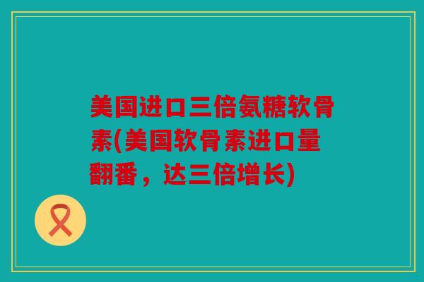 美国进口三倍氨糖软骨素(美国软骨素进口量翻番，达三倍增长)