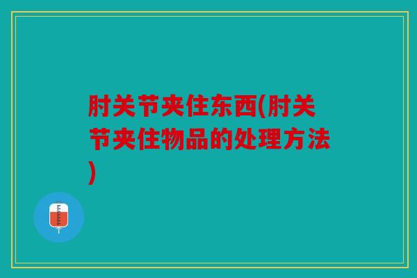 肘关节夹住东西(肘关节夹住物品的处理方法) 肘关节夹住东西(肘关节夹住物品的处理方法)