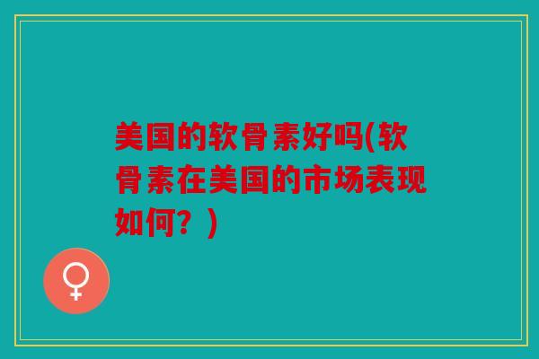 美国的软骨素好吗(软骨素在美国的市场表现如何?) 美国的软骨素好吗(软骨素在美国的市场表现如何?)