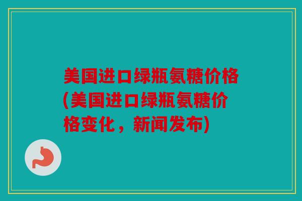 美国进口绿瓶氨糖价格(美国进口绿瓶氨糖价格变化,新闻发布) 美国进口绿瓶氨糖价格(美国进口绿瓶氨糖价格变化,新闻发布)
