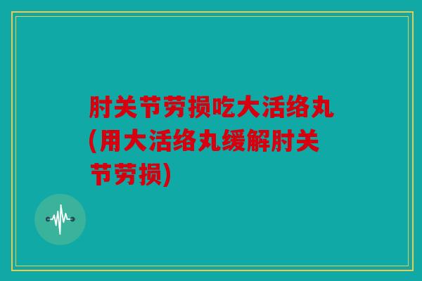 肘关节劳损吃大活络丸(用大活络丸缓解肘关节劳损)