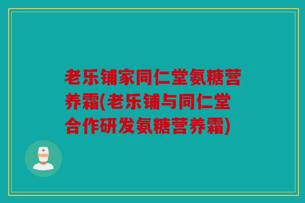老乐铺家同仁堂氨糖营养霜(老乐铺与同仁堂合作研发氨糖营养霜) 老乐铺家同仁堂氨糖营养霜(老乐铺与同仁堂合作研发氨糖营养霜)