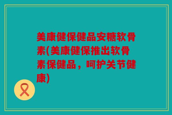 美康健保健品安糖软骨素(美康健保推出软骨素保健品，呵护关节健康)