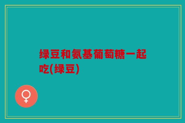 绿豆和氨基葡萄糖一起吃(绿豆)