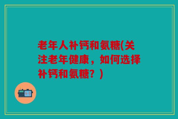 老年人补钙和氨糖(关注老年健康，如何选择补钙和氨糖？)