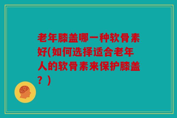 老年膝盖哪一种软骨素好(如何选择适合老年人的软骨素来保护膝盖?) 老年膝盖哪一种软骨素好(如何选择适合老年人的软骨素来保护膝盖?)
