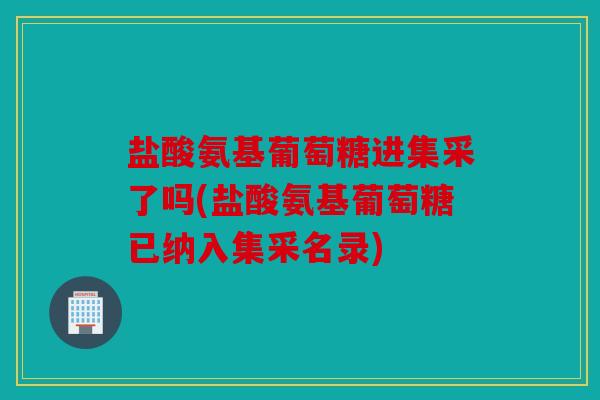 盐酸氨基葡萄糖进集采了吗(盐酸氨基葡萄糖已纳入集采名录)