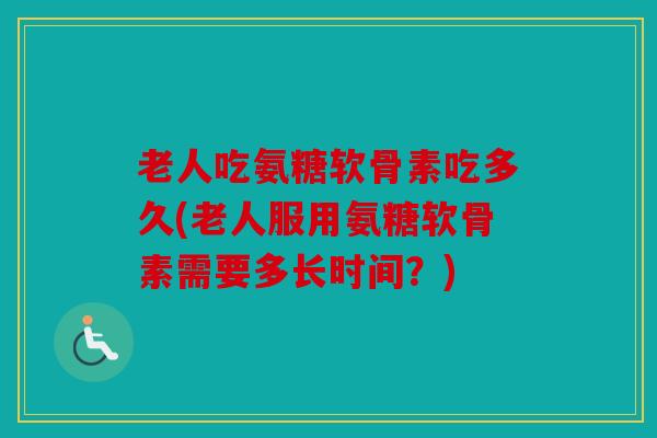 老人吃氨糖软骨素吃多久(老人服用氨糖软骨素需要多长时间?) 老人吃氨糖软骨素吃多久(老人服用氨糖软骨素需要多长时间?)