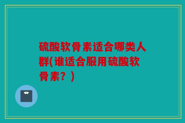 硫酸软骨素适合哪类人群(谁适合服用硫酸软骨素?) 硫酸软骨素适合哪类人群(谁适合服用硫酸软骨素?)