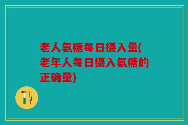 老人氨糖每日摄入量(老年人每日摄入氨糖的正确量) 老人氨糖每日摄入量(老年人每日摄入氨糖的正确量)