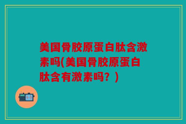 美国骨胶原蛋白肽含激素吗(美国骨胶原蛋白肽含有激素吗？)