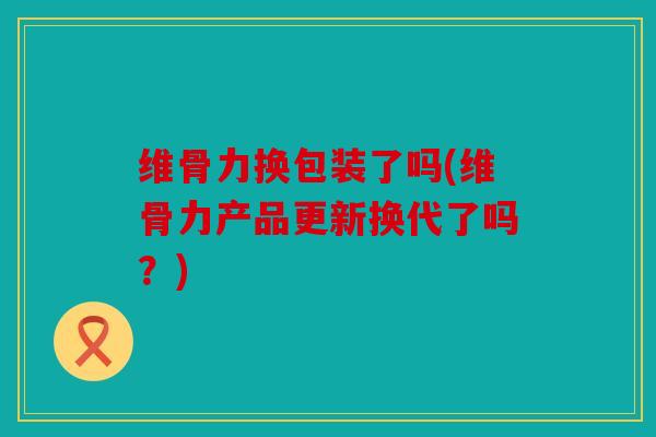 维骨力换包装了吗(维骨力产品更新换代了吗？)
