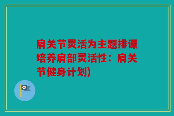 肩关节灵活为主题排课培养肩部灵活性:肩关节健身计划) 肩关节灵活为主题排课培养肩部灵活性:肩关节健身计划)
