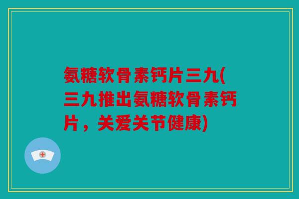 氨糖软骨素钙片三九(三九推出氨糖软骨素钙片，关爱关节健康)