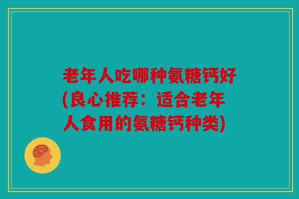 老年人吃哪种氨糖钙好(良心推荐：适合老年人食用的氨糖钙种类)