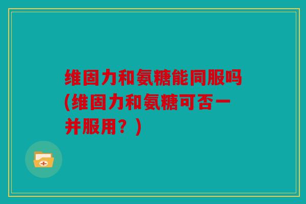 维固力和氨糖能同服吗(维固力和氨糖可否一并服用?) 维固力和氨糖能同服吗(维固力和氨糖可否一并服用?)