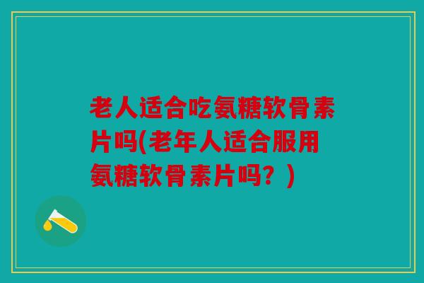 老人适合吃氨糖软骨素片吗(老年人适合服用氨糖软骨素片吗？)