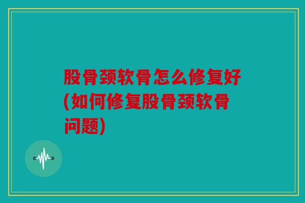 股骨颈软骨怎么修复好(如何修复股骨颈软骨问题)