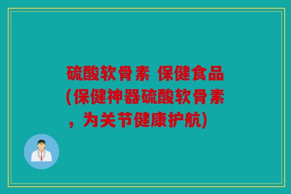 硫酸软骨素 保健食品(保健神器硫酸软骨素,为关节健康护航) 硫酸软骨素 保健食品(保健神器硫酸软骨素,为关节健康护航)