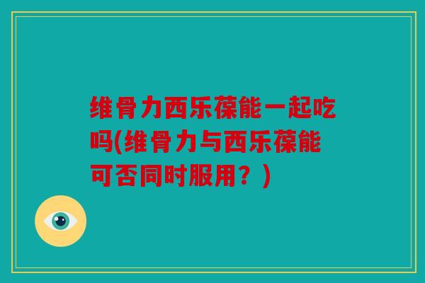 维骨力西乐葆能一起吃吗(维骨力与西乐葆能可否同时服用?) 维骨力西乐葆能一起吃吗(维骨力与西乐葆能可否同时服用?)