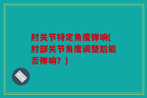 肘关节特定角度弹响(肘部关节角度调整后能否弹响?) 肘关节特定角度弹响(肘部关节角度调整后能否弹响?)