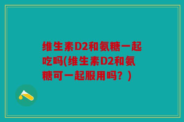 维生素D2和氨糖一起吃吗(维生素D2和氨糖可一起服用吗？)