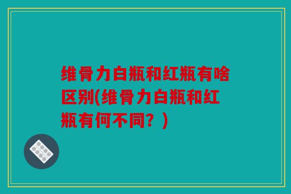 维骨力白瓶和红瓶有啥区别(维骨力白瓶和红瓶有何不同？)