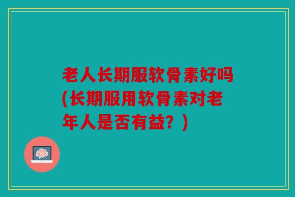 老人长期服软骨素好吗(长期服用软骨素对老年人是否有益？)