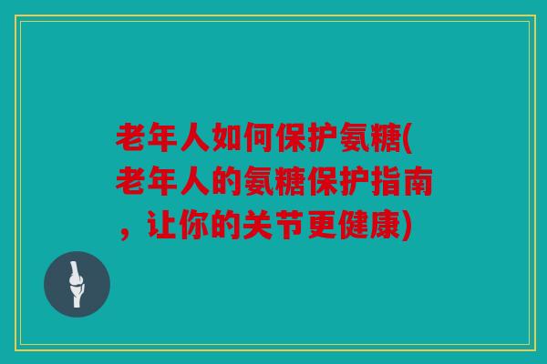 老年人如何保护氨糖(老年人的氨糖保护指南，让你的关节更健康)