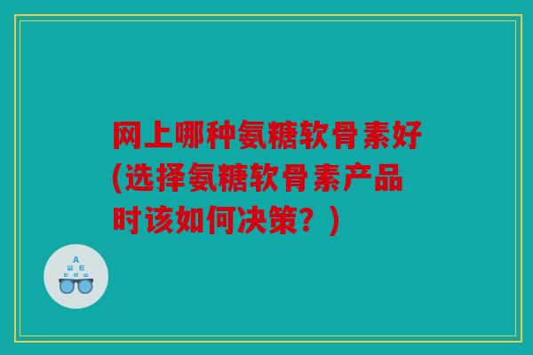 网上哪种氨糖软骨素好(选择氨糖软骨素产品时该如何决策？)
