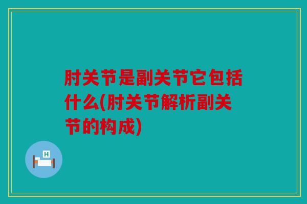 肘关节是副关节它包括什么(肘关节解析副关节的构成)