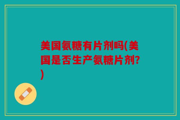 美国氨糖有片剂吗(美国是否生产氨糖片剂？)