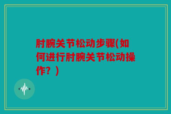 肘腕关节松动步骤(如何进行肘腕关节松动操作?) 肘腕关节松动步骤(如何进行肘腕关节松动操作?)