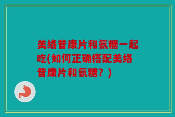 美络昔康片和氨糖一起吃(如何正确搭配美络昔康片和氨糖?) 美络昔康片和氨糖一起吃(如何正确搭配美络昔康片和氨糖?)