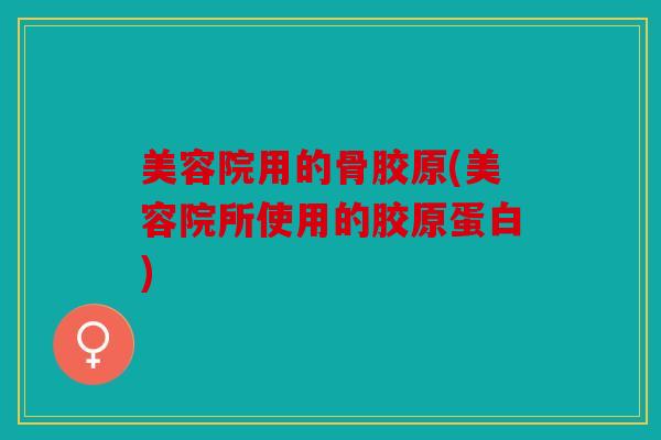 美容院用的骨胶原(美容院所使用的胶原蛋白)