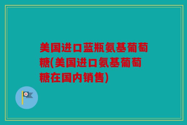 美国进口蓝瓶氨基葡萄糖(美国进口氨基葡萄糖在国内销售) 美国进口蓝瓶氨基葡萄糖(美国进口氨基葡萄糖在国内销售)