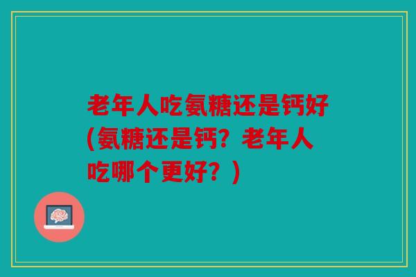 老年人吃氨糖还是钙好(氨糖还是钙?老年人吃哪个更好?) 老年人吃氨糖还是钙好(氨糖还是钙?老年人吃哪个更好?)